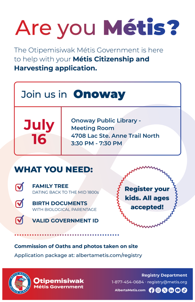 Are you Métis? The Otipemisiwak Métis Government is here to help with your Métis Citizenship and Harvesting application. Join us in Onoway, July 16, at Onoway Public Library, 4708 Lac Ste. Anne Trail North, in the Meeting Room, from 3:30 p.m. to 7:30 p.m. What you need: Family Tree dating back to the mid 1800s, birth documents, valid government ID. Register your kids. All ages accepted! Commission of Oaths and photos taken on site. Application package at: albertametis.com/registry