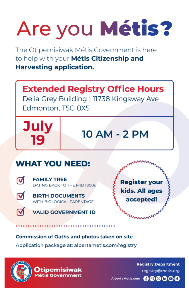 Are you Métis? The Otipemisiwak Métis Government is here to help with your Métis Citizenship and Harvesting application. Extended Registry Office Hours Delia Grey Building, 11738 Kingsway Ave. Edmonton. July 19, from 10 a.m. to 2 p.m. What you need: Family Tree dating back to the mid 1800s, birth documents, valid government ID. Register your kids. All ages accepted! Commission of Oaths and photos taken on site. Application package at: albertametis.com/registry