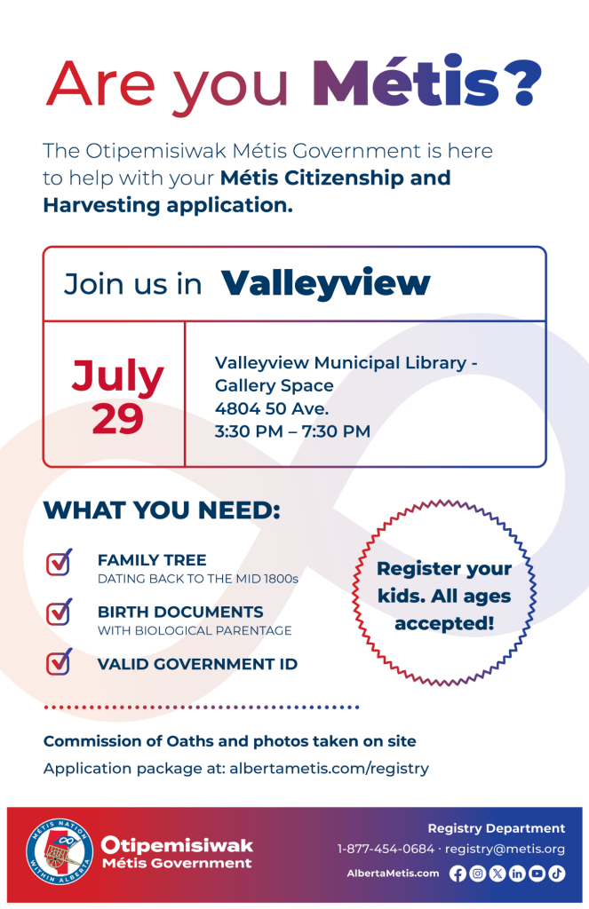 Are you Métis? The Otipemisiwak Métis Government is here to help with your Métis Citizenship and Harvesting application. Join us in Valleyview, July 29, at Valleyview Municipal Library, 4804 50 Ave, in the Gallery Space, from 3:30 p.m. to 7:30 p.m. What you need: Family Tree dating back to the mid 1800s, birth documents, valid government ID. Register your kids. All ages accepted! Commission of Oaths and photos taken on site. Application package at: albertametis.com/registry