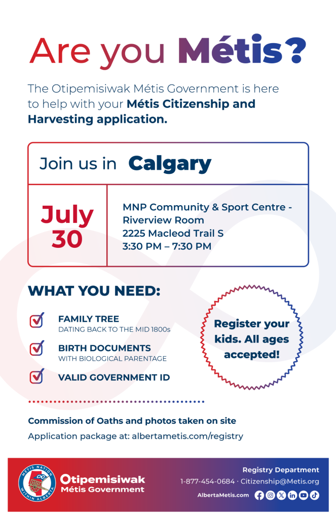 Are you Métis? The Otipemisiwak Métis Government is here to help with your Métis Citizenship and Harvesting application. Join us in Calgary at MNP Community & Sport Centre, 2225 Macleod Trail S, in the Riverview Room, from 3:30 p.m. to 7:30 p.m. What you need: Family Tree dating back to the mid 1800s, birth documents, valid government ID. Register your kids. All ages accepted! Commission of Oaths and photos taken on site. Application package at: albertametis.com/registry