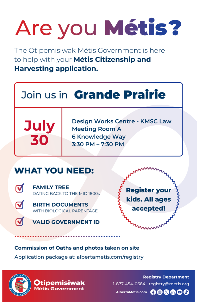 Are you Métis? The Otipemisiwak Métis Government is here to help with your Métis Citizenship and Harvesting application. Join us in Grande Prairie, July 30, at Design Works Centre, 6 Knowledge Way, in KMSC Law Meeting Room A, from 3:30 p.m. to 7:30 p.m. What you need: Family Tree dating back to the mid 1800s, birth documents, valid government ID. Register your kids. All ages accepted! Commission of Oaths and photos taken on site. Application package at: albertametis.com/registry
