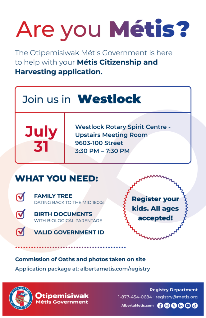 Are you Métis? The Otipemisiwak Métis Government is here to help with your Métis Citizenship and Harvesting application. Join us in Westlock, July 31, at Westlock Rotary Spirit Centre, 9603 100 St, in the Upstairs Meeting Room, from 3:30 p.m. to 7:30 p.m. What you need: Family Tree dating back to the mid 1800s, birth documents, valid government ID. Register your kids. All ages accepted! Commission of Oaths and photos taken on site. Application package at: albertametis.com/registry