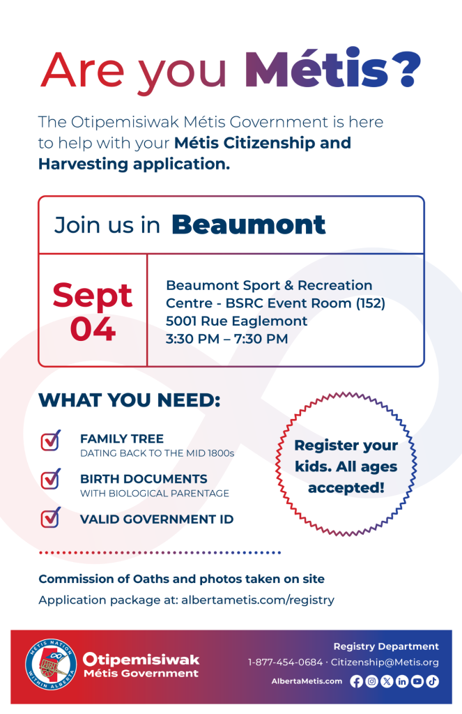 Are you Métis? The Otipemisiwak Métis Government is here to help with your Métis Citizenship and Harvesting application. Join us in Beaumont at Beaumont Sport & Recreation Centre, 5001 Rue Eaglemont, in BSRC Event Room (152), from 3:30 p.m. to 7:30 p.m. What you need: Family Tree dating back to the mid 1800s, birth documents, valid government ID. Register your kids. All ages accepted! Commission of Oaths and photos taken on site. Application package at: albertametis.com/registry