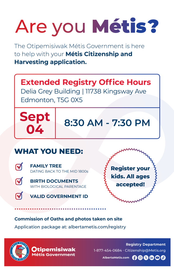 Are you Métis? The Otipemisiwak Métis Government is here to help with your Métis Citizenship and Harvesting application. Extended Registry Office Hours Delia Grey Building, 11738 Kingsway Ave. Edmonton. September 24, from 8:30 a.m. to 7:30 p.m. What you need: Family Tree dating back to the mid 1800s, birth documents, valid government ID. Register your kids. All ages accepted! Commission of Oaths and photos taken on site. Application package at: albertametis.com/registry