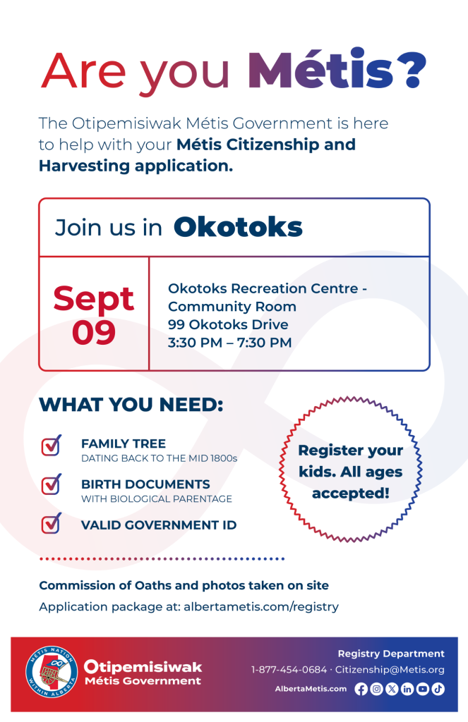 Are you Métis? The Otipemisiwak Métis Government is here to help with your Métis Citizenship and Harvesting application. Join us in Okotoks at Okotoks Recreation Centre, 99 Okotoks Drive, in the Community Room, from 3:30 p.m. to 7:30 p.m. What you need: Family Tree dating back to the mid 1800s, birth documents, valid government ID. Register your kids. All ages accepted! Commission of Oaths and photos taken on site. Application package at: albertametis.com/registry