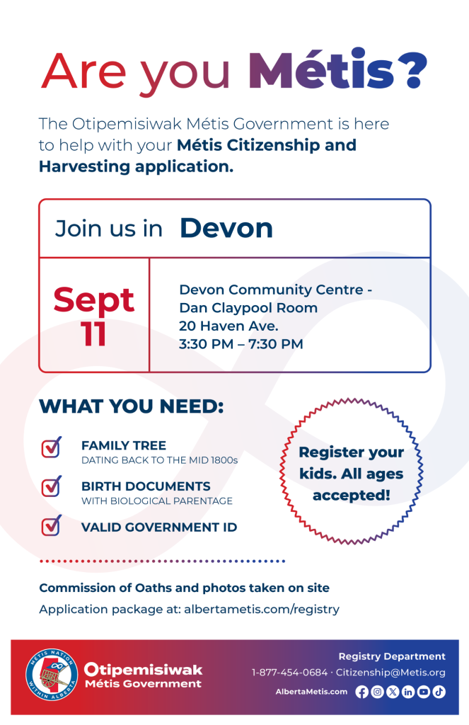 Are you Métis? The Otipemisiwak Métis Government is here to help with your Métis Citizenship and Harvesting application. Join us in Devon at Devon Community Centre, 20 Haven Ave., in Dan Claypool Room, from 3:30 p.m. to 7:30 p.m. What you need: Family Tree dating back to the mid 1800s, birth documents, valid government ID. Register your kids. All ages accepted! Commission of Oaths and photos taken on site. Application package at: albertametis.com/registry