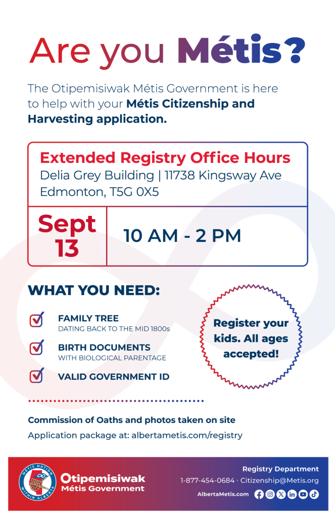 Are you Métis? The Otipemisiwak Métis Government is here to help with your Métis Citizenship and Harvesting application. Extended Registry Office Hours Delia Grey Building, 11738 Kingsway Ave. Edmonton. September 13, from 10 a.m. to 2 p.m. What you need: Family Tree dating back to the mid 1800s, birth documents, valid government ID. Register your kids. All ages accepted! Commission of Oaths and photos taken on site. Application package at: albertametis.com/registry