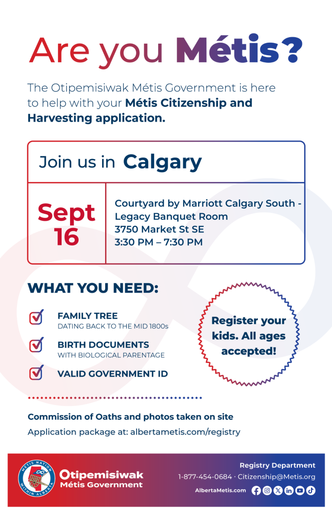 Are you Métis? The Otipemisiwak Métis Government is here to help with your Métis Citizenship and Harvesting application. Join us in Calgary at Courtyard by Marriott Calgary South, 3750 Market St SE, in Legacy Banquet Room, from 3:30 p.m. to 7:30 p.m. What you need: Family Tree dating back to the mid 1800s, birth documents, valid government ID. Register your kids. All ages accepted! Commission of Oaths and photos taken on site. Application package at: albertametis.com/registry
