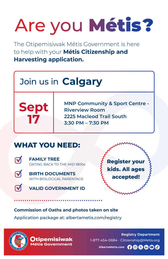 Are you Métis? The Otipemisiwak Métis Government is here to help with your Métis Citizenship and Harvesting application. Join us in Calgary at MNP Community & Sport Centre, 2225 Macleod Trail South in Riverview Room, from 3:30 p.m. to 7:30 p.m. What you need: Family Tree dating back to the mid 1800s, birth documents, valid government ID. Register your kids. All ages accepted! Commission of Oaths and photos taken on site. Application package at: albertametis.com/registry