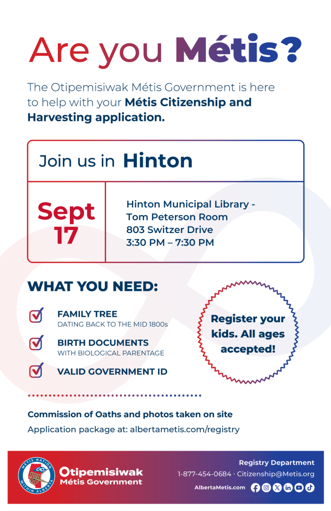 Are you Métis? The Otipemisiwak Métis Government is here to help with your Métis Citizenship and Harvesting application. Join us in Hinton at Hinton Municipal Library, 803 Switzer Drive, in Tom Peterson Room, from 3:30 p.m. to 7:30 p.m. What you need: Family Tree dating back to the mid 1800s, birth documents, valid government ID. Register your kids. All ages accepted! Commission of Oaths and photos taken on site. Application package at: albertametis.com/registry