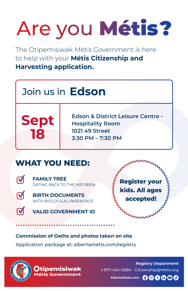 Are you Métis? The Otipemisiwak Métis Government is here to help with your Métis Citizenship and Harvesting application. Join us in Edson at Edson & District Leisure Centre, 1021 49 St, in the Hospitality Room, from 3:30 p.m. to 7:30 p.m. What you need: Family Tree dating back to the mid 1800s, birth documents, valid government ID. Register your kids. All ages accepted! Commission of Oaths and photos taken on site. Application package at: albertametis.com/registry