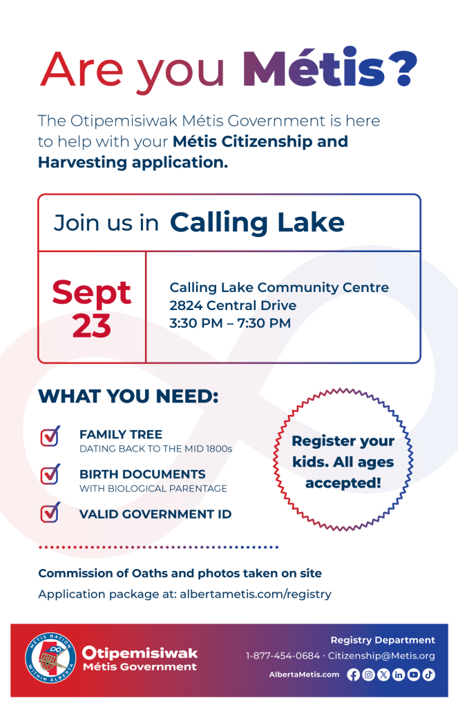 Are you Métis? The Otipemisiwak Métis Government is here to help with your Métis Citizenship and Harvesting application. Join us in Calling Lake at Calling Lake Community Complex, 2824 Central Drive, from 3:30 p.m. to 7:30 p.m. What you need: Family Tree dating back to the mid 1800s, birth documents, valid government ID. Register your kids. All ages accepted! Commission of Oaths and photos taken on site. Application package at: albertametis.com/registry