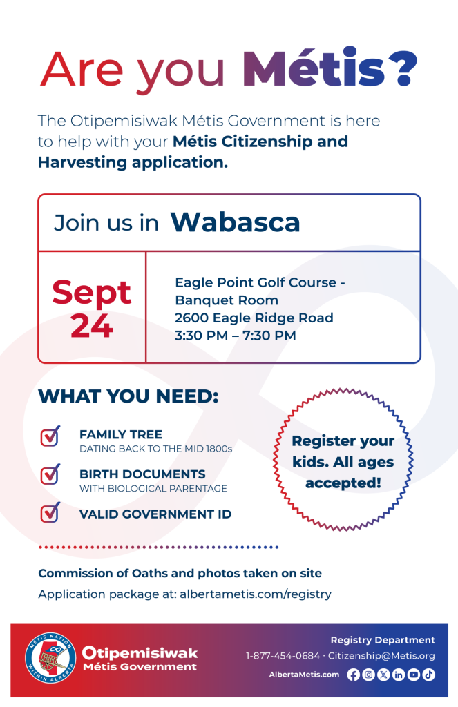 Are you Métis? The Otipemisiwak Métis Government is here to help with your Métis Citizenship and Harvesting application. Join us in Wabasca at Eagle Point Golf Course, 2600 Eagle Ridge Road in the Banquet Room, from 3:30 p.m. to 7:30 p.m. What you need: Family Tree dating back to the mid 1800s, birth documents, valid government ID. Register your kids. All ages accepted! Commission of Oaths and photos taken on site. Application package at: albertametis.com/registry