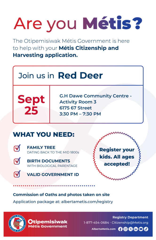 Are you Métis? The Otipemisiwak Métis Government is here to help with your Métis Citizenship and Harvesting application. Join us in Red Deer at G.H. Dawe Community Centre, 6175 67 Street, in Activity Room 3, from 3:30 p.m. to 7:30 p.m. What you need: Family Tree dating back to the mid 1800s, birth documents, valid government ID. Register your kids. All ages accepted! Commission of Oaths and photos taken on site. Application package at: albertametis.com/registry