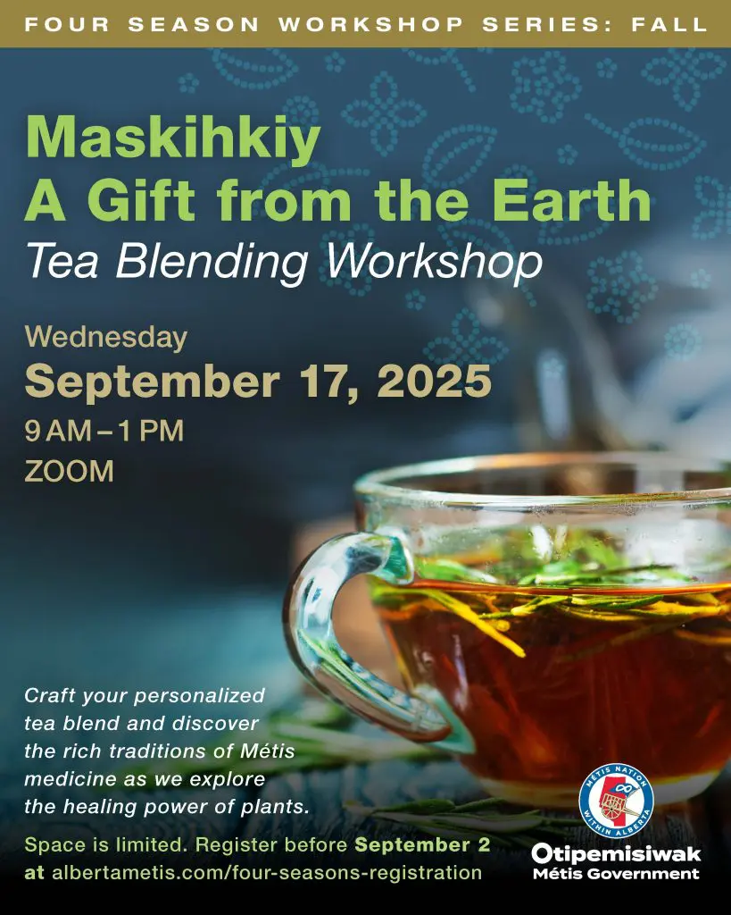 Maskihkiy A Gift from the Earth Tea Blending Workshop F O U R S E A S O N W O R K S H O P S E R I E S : F A L L Wednesday September 17, 2025 9 AM – 1 PM ZOOM Craft your personalized tea blend and discover the rich traditions of Métis medicine as we explore the healing power of plants. Space is limited. Register before September 2 at albertametis.com/four-seasons-registration