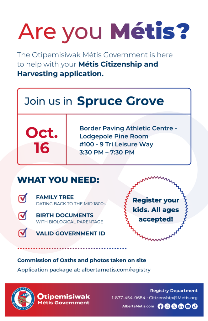 Are you Métis? The Otipemisiwak Métis Government is here to help with your Métis Citizenship and Harvesting application. Join us in Spruce Grove at Border Paving Athletic Centre, #100 - 9 Tri Leisure Way, in Lodgepole Pine Room, from 3:30 p.m. to 7:30 p.m. What you need: Family Tree dating back to the mid 1800s, birth documents, valid government ID. Register your kids. All ages accepted! Commission of Oaths and photos taken on site. Application package at: albertametis.com/registry
