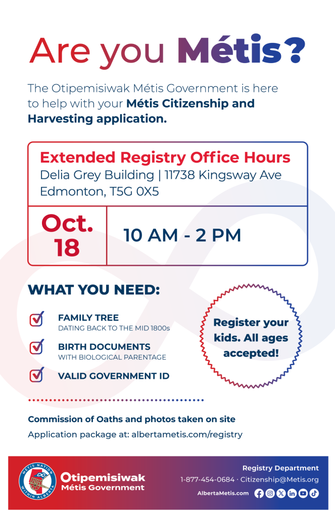 Are you Métis? The Otipemisiwak Métis Government is here to help with your Métis Citizenship and Harvesting application. Extended Registry Office Hours Delia Grey Building, 11738 Kingsway Ave. Edmonton. October 18, from 10 a.m. to 2 p.m. What you need: Family Tree dating back to the mid 1800s, birth documents, valid government ID. Register your kids. All ages accepted! Commission of Oaths and photos taken on site. Application package at: albertametis.com/registry