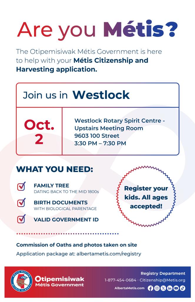 Are you Métis? The Otipemisiwak Métis Government is here to help with your Métis Citizenship and Harvesting application. Join us in Westlock at Westlock Rotary Spirit Centre, 9603 100 St, in the Upstairs Meeting Room, from 3:30 p.m. to 7:30 p.m. What you need: Family Tree dating back to the mid 1800s, birth documents, valid government ID. Register your kids. All ages accepted! Commission of Oaths and photos taken on site. Application package at: albertametis.com/registry