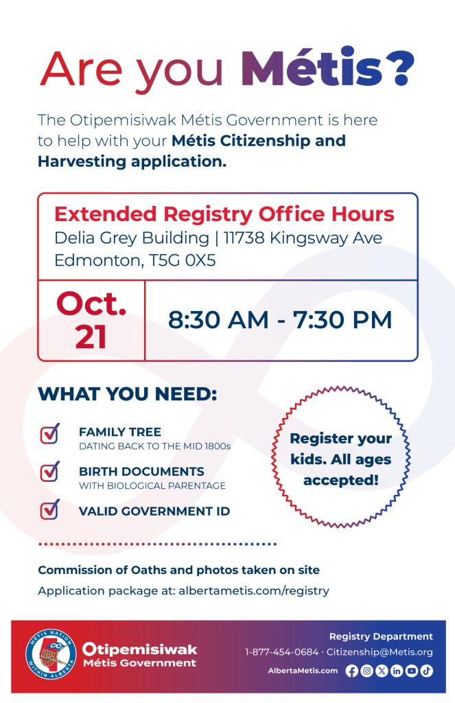 Are you Métis? The Otipemisiwak Métis Government is here to help with your Métis Citizenship and Harvesting application. Extended Registry Office Hours Delia Grey Building, 11738 Kingsway Ave. Edmonton. October 21, from 8:30 a.m. to 7:30 p.m. What you need: Family Tree dating back to the mid 1800s, birth documents, valid government ID. Register your kids. All ages accepted! Commission of Oaths and photos taken on site. Application package at: albertametis.com/registry