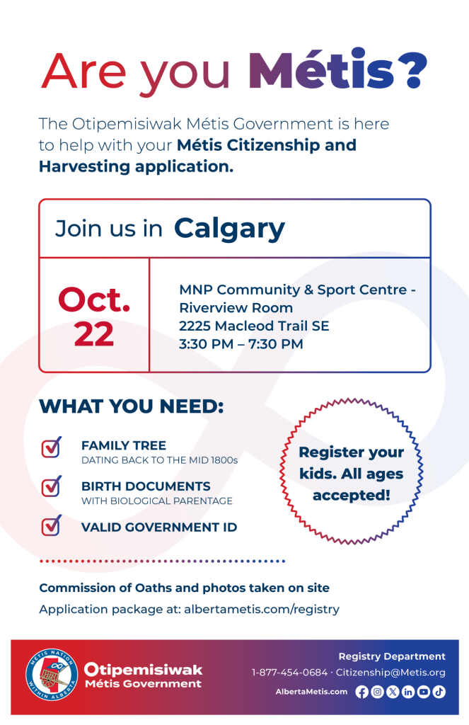 Are you Métis? The Otipemisiwak Métis Government is here to help with your Métis Citizenship and Harvesting application. Join us in Calgary, MNP Community & Sport Centre, in Riverview Room, from 3:30 p.m. to 7:30 p.m. What you need: Family Tree dating back to the mid 1800s, birth documents, valid government ID. Register your kids. All ages accepted! Commission of Oaths and photos taken on site. Application package at: albertametis.com/registry
