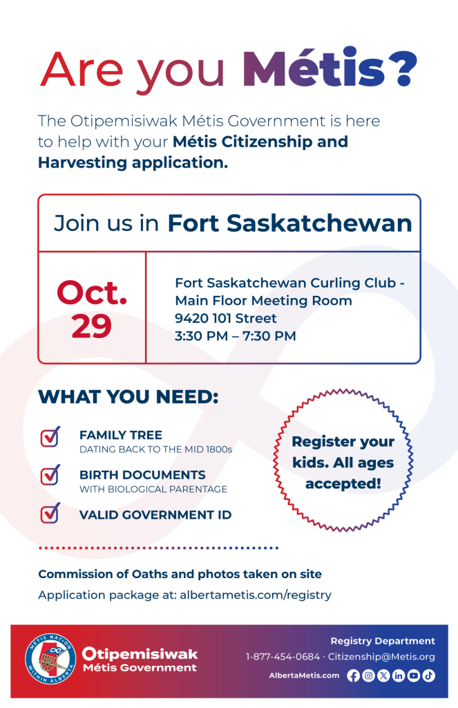 Are you Métis? The Otipemisiwak Métis Government is here to help with your Métis Citizenship and Harvesting application. Join us in Fort Saskatchewan at Fort Saskatchewan Curling Club, 9420 101 St, in the Main Floor Meeting Room, from 3:30 p.m. to 7:30 p.m. What you need: Family Tree dating back to the mid 1800s, birth documents, valid government ID. Register your kids. All ages accepted! Commission of Oaths and photos taken on site. Application package at: albertametis.com/registry