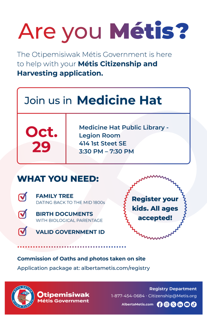 Are you Métis? The Otipemisiwak Métis Government is here to help with your Métis Citizenship and Harvesting application. Join us in Medicine Hat at Medicine Hat Public Library, 414 1st St, in Legion Room, from 3:30 p.m. to 7:30 p.m. What you need: Family Tree dating back to the mid 1800s, birth documents, valid government ID. Register your kids. All ages accepted! Commission of Oaths and photos taken on site. Application package at: albertametis.com/registry
