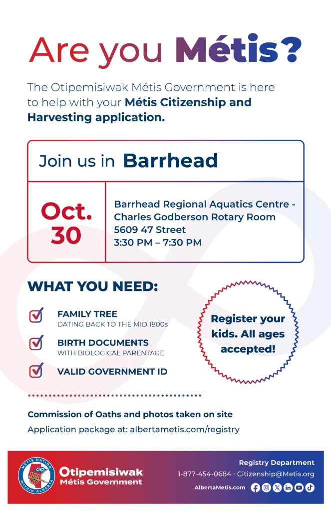 Are you Métis? The Otipemisiwak Métis Government is here to help with your Métis Citizenship and Harvesting application. Join us in Barrhead at Barrhead Regional Aquatics Centre, 5609 47 Street, in Charles Godberson Rotary Room, from 3:30 p.m. to 7:30 p.m. What you need: Family Tree dating back to the mid 1800s, birth documents, valid government ID. Register your kids. All ages accepted! Commission of Oaths and photos taken on site. Application package at: albertametis.com/registry