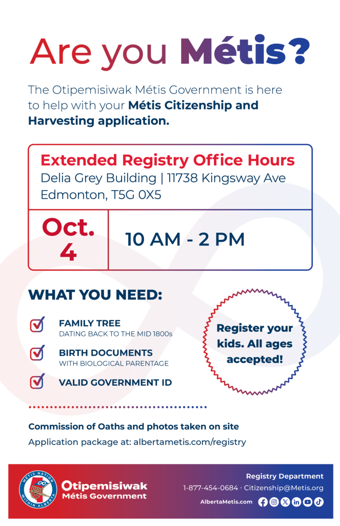 Are you Métis? The Otipemisiwak Métis Government is here to help with your Métis Citizenship and Harvesting application. Extended Registry Office Hours Delia Grey Building, 11738 Kingsway Ave. Edmonton. October 4, from 10 a.m. to 2 p.m. What you need: Family Tree dating back to the mid 1800s, birth documents, valid government ID. Register your kids. All ages accepted! Commission of Oaths and photos taken on site. Application package at: albertametis.com/registry