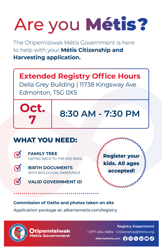 Are you Métis? The Otipemisiwak Métis Government is here to help with your Métis Citizenship and Harvesting application. Extended Registry Office Hours Delia Grey Building, 11738 Kingsway Ave. Edmonton. October 7, from 8:30 a.m. to 7:30 p.m. What you need: Family Tree dating back to the mid 1800s, birth documents, valid government ID. Register your kids. All ages accepted! Commission of Oaths and photos taken on site. Application package at: albertametis.com/registry