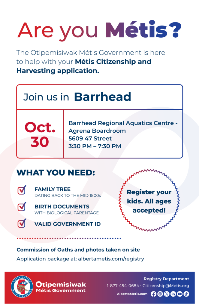 Are you Métis? The Otipemisiwak Métis Government is here to help with your Métis Citizenship and Harvesting application. Join us in Barrhead at Barrhead Regional Aquatics Centre, 5609 47 Street, in Agrena Boardroom, from 3:30 p.m. to 7:30 p.m. What you need: Family Tree dating back to the mid 1800s, birth documents, valid government ID. Register your kids. All ages accepted! Commission of Oaths and photos taken on site. Application package at: albertametis.com/registry