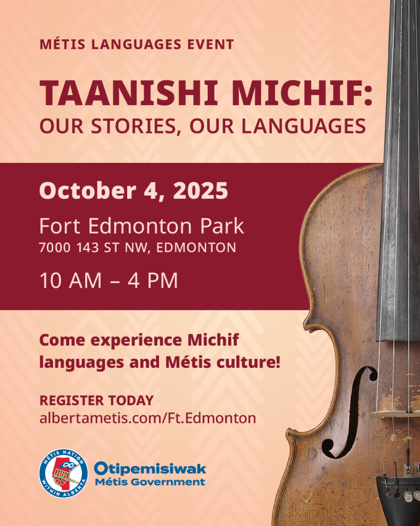 Métis Languages Event
Taanishi Michif:
Our Stories, Our Languages
October 4, 2025
Fort Edmonton Park
10 a.m. to 4 p.m.
Come experience Michif languages and Metis culture!
Register Today
albertametis.com/Ft.Edmonton