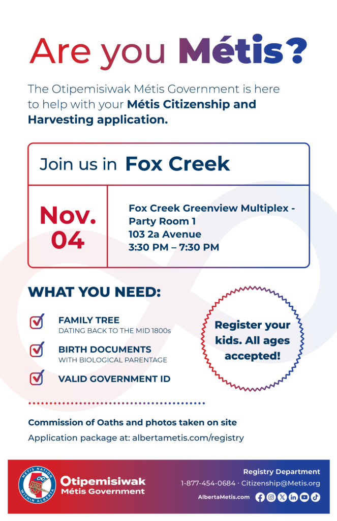 Are you Métis? The Otipemisiwak Métis Government is here to help with your Métis Citizenship and Harvesting application. Join us in Fox Creek at Fox Creek Greenview Multiplex, 4803 56 Ave, in the Bo103 2 a Ave in the Party Room, from 3:30 p.m. to 7:30 p.m. What you need: Family Tree dating back to the mid 1800s, birth documents, valid government ID. Register your kids. All ages accepted! Commission of Oaths and photos taken on site. Application package at: albertametis.com/registry