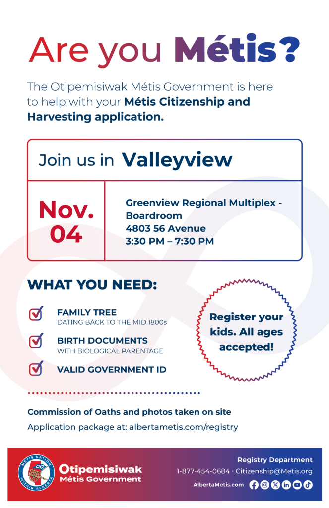 Are you Métis? The Otipemisiwak Métis Government is here to help with your Métis Citizenship and Harvesting application. Join us in Valleyview at Greenview Regional Multiplex, 4803 56 Ave, in the Boardroom, from 3:30 p.m. to 7:30 p.m. What you need: Family Tree dating back to the mid 1800s, birth documents, valid government ID. Register your kids. All ages accepted! Commission of Oaths and photos taken on site. Application package at: albertametis.com/registry