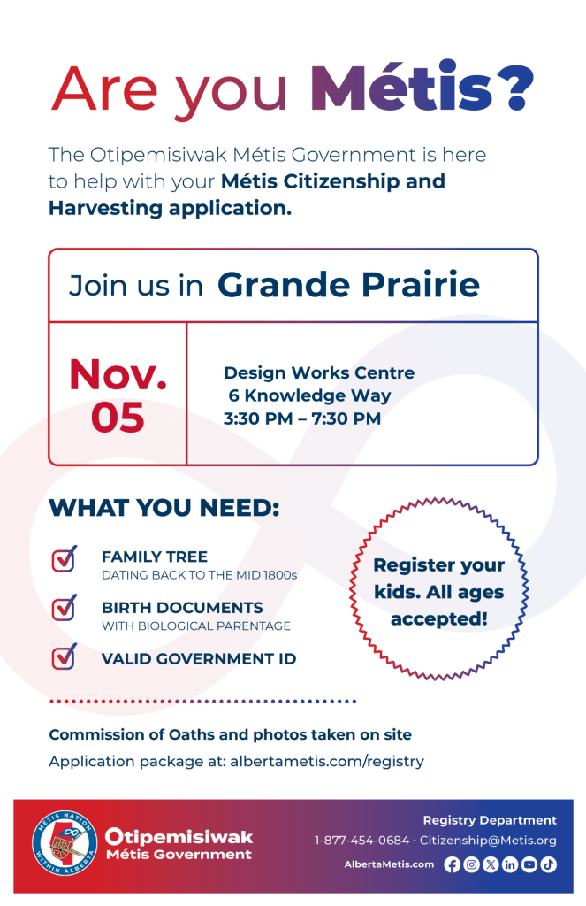 Are you Metis? The Otipemisiwak Metis Government is here to help with your Metis Citizenship and Harvesting application. Join Us in Grand Prairie November 5 at Design Works Centre 6 Knowledge Way 3:30 PM – 7:30 PM WHAT YOU NEED: FAMILY TREE DATING BACK TO THE MID 1800s BIRTH DOCUMENTS WITH BIOLOGICAL PARENTAGE VALID GOVERNMENT ID
