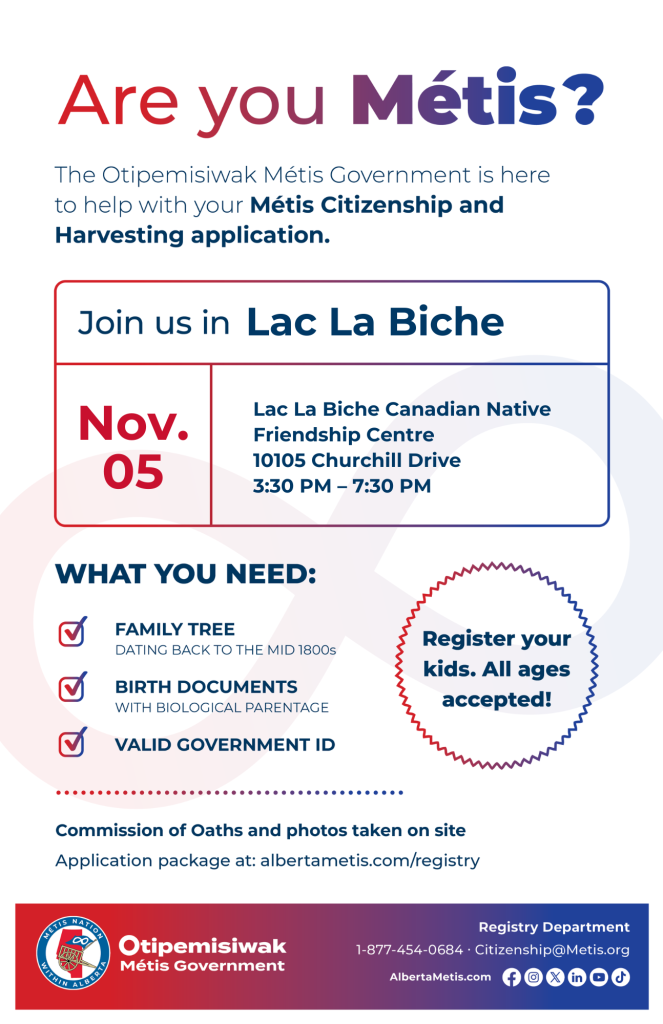 Are you Métis? The Otipemisiwak Métis Government is here to help with your Métis Citizenship and Harvesting application. Join us in Lac La Biche at Lac La Biche Canadian Native Friendship Centre, 10105 Churchill Dr., from 3:30 p.m. to 7:30 p.m. What you need: Family Tree dating back to the mid 1800s, birth documents, valid government ID. Register your kids. All ages accepted! Commission of Oaths and photos taken on site. Application package at: albertametis.com/registry