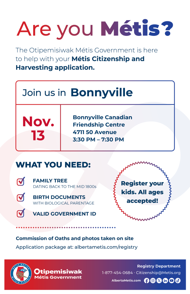 Are you Métis? The Otipemisiwak Métis Government is here to help with your Métis Citizenship and Harvesting application. Join us in Bonnyville at Bonnyville Canadian Friendship Centre, 4711 50 Ave, from 3:30 p.m. to 7:30 p.m. What you need: Family Tree dating back to the mid 1800s, birth documents, valid government ID. Register your kids. All ages accepted! Commission of Oaths and photos taken on site. Application package at: albertametis.com/registry