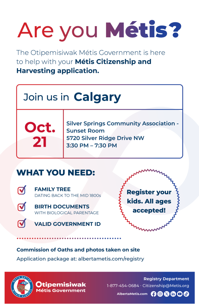 Are you Métis? The Otipemisiwak Métis Government is here to help with your Métis Citizenship and Harvesting application. Join us in Calgary at Silver Springs Community Association, 5720 Silver Ridge Drive NW, in Sunset Room, from 3:30 p.m. to 7:30 p.m. What you need: Family Tree dating back to the mid 1800s, birth documents, valid government ID. Register your kids. All ages accepted! Commission of Oaths and photos taken on site. Application package at: albertametis.com/registry