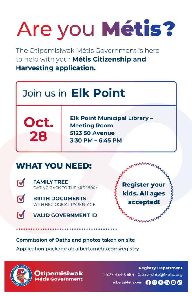 Are you Métis? The Otipemisiwak Métis Government is here to help with your Métis Citizenship and Harvesting application. Join us in Elk Point at Elk Point Municipal Library, 5123 50 Ave, in the Meeting Room, from 3:30 p.m. to 6:45 p.m. What you need: Family Tree dating back to the mid 1800s, birth documents, valid government ID. Register your kids. All ages accepted! Commission of Oaths and photos taken on site. Application package at: albertametis.com/registry