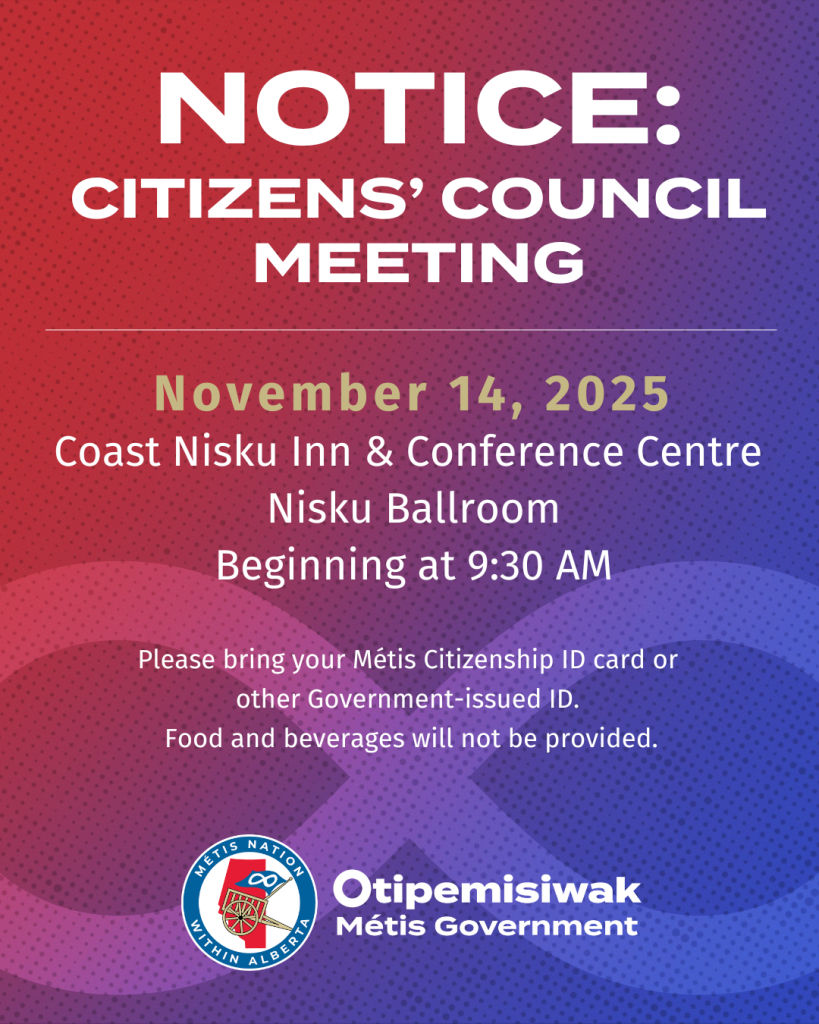 Notice: Citizens' Council Meeting November 14, 2025 Coast Nisku Inn & Conference Centre Nisku Ballroom Beginning at 9:30 a.m. Please bring your Métis Citizenship ID card or other Government-issues ID. Food and beverages will not be provided.