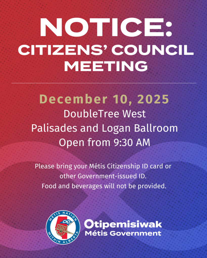 Notice: Citizens' Council Meeting December 10, 2025 DoubleTree West Palisades and Logan Ballroom Open from 9:30 AM Please bring your Métis Citizeneship ID card or other Government-issues ID. Food and beverages will not be provided.