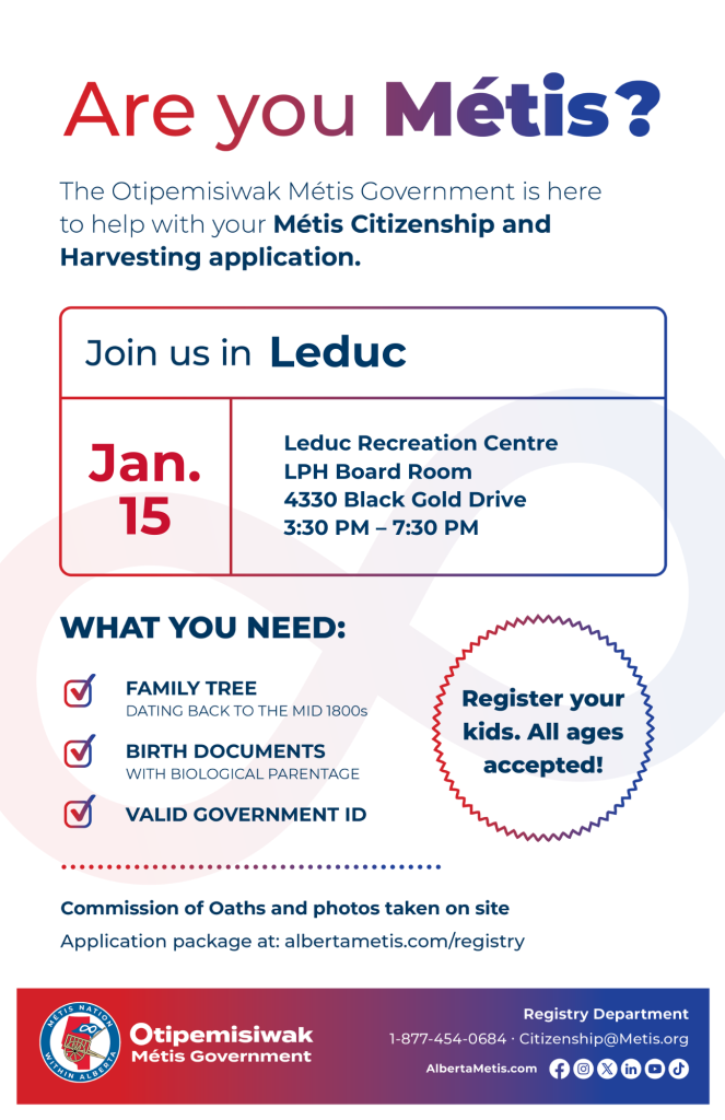 Are you Métis? The Otipemisiwak Métis Government is here to help with your Métis Citizenship and Harvesting application. Join us in Leduc at the Leduc Recreation Centre LPH Board Room 4330 Black Gold Drive 3:30 p.m. – 7:30 p.m. What you need: Family Tree dating back to the mid 1800s, birth documents, valid government ID. Register your kids. All ages accepted! Commission of Oaths and photos taken on site. Application package at: albertametis.com/registry
