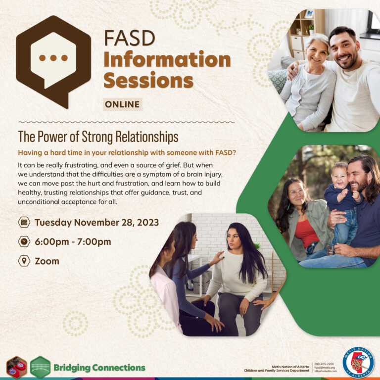 FASD Information Sessions. The Power of Strong Relationships. Having a hard time in your relationship with someone with FASD? It can be really frustrating, and even a symptom of a brain injury, we can move past the hurt and grustration, and learn how to build healthy, trusting relationships that offer guidance, trust, and unconditional acceptance for all.