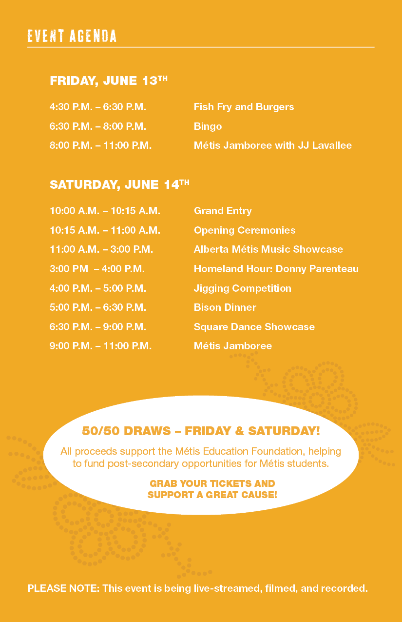 FRIDAY, JUNE 13 4:30 p.m. – 6:30 p.m. Fish Fry and Burgers 6:30 p.m. – 8 p.m. Bingo 8 p.m. – 11 p.m. Métis Jamboree with JJ Lavallee SATURDAY, JUNE 14 10 a.m. – 10:15 a.m. Grand Entry 10:15 a.m. – 11 a.m. Opening Ceremonies 11 a.m. – 3 p.m. Alberta Métis Music Showcase 3 p.m. – 4 p.m. Homeland Hour: Donny Parenteau 4 p.m. – 5 p.m. Jigging Competition 5 p.m. – 6:30 p.m. Bison Dinner 6:30 p.m. – 9 p.m. Square Dance Showcase 9 p.m. – 11 p.m. Métis Jamboree 5050/Draws - Friday & Saturday! All proceeds support the Metis Education Foundation, helping to fund post-secondary opportunities for Metis students. Grab your tickets and support a great cause! Please Note: This event is being live-streamed, filmed, and recorded.