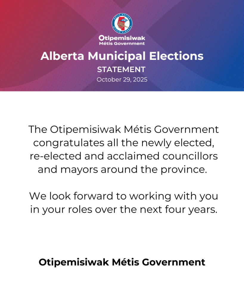 Alberta Municipal Elections Statement October 29, 2025 The Otipemisiwak Métis Government congratulates all the newly elected, re-elected and acclaimed councillors and mayors around the province. We look forward to working with you in your roles over the next four years.